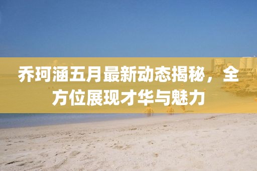 乔珂涵五月最新动态揭秘，全方位展现才华与魅力