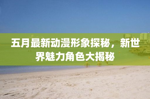 五月最新动漫形象探秘，新世界魅力角色大揭秘