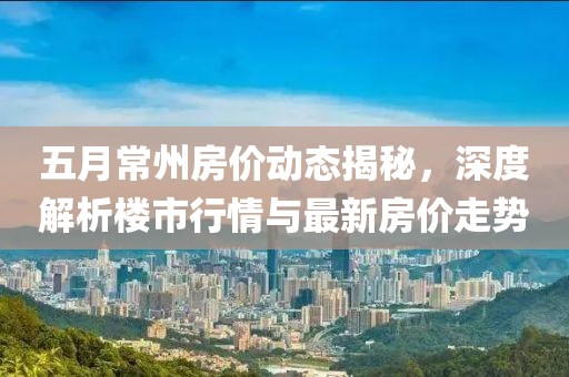 五月常州房价动态揭秘，深度解析楼市行情与最新房价走势