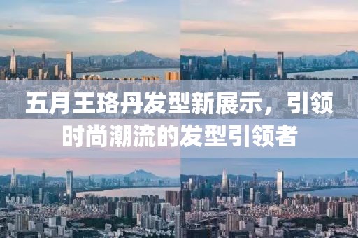 五月王珞丹发型新展示，引领时尚潮流的发型引领者