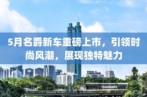 5月名爵新车重磅上市，引领时尚风潮，展现独特魅力