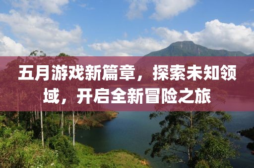 五月游戏新篇章，探索未知领域，开启全新冒险之旅