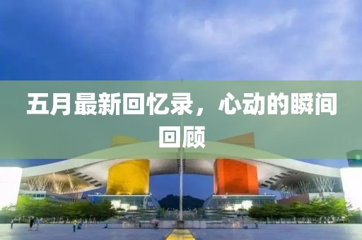 五月最新回忆录，心动的瞬间回顾