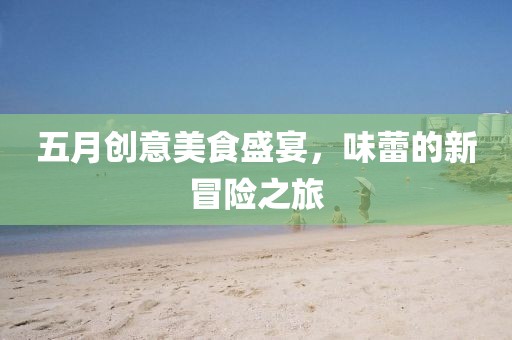 五月创意美食盛宴，味蕾的新冒险之旅