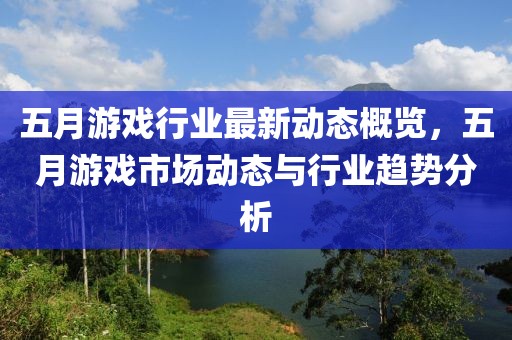 五月游戏行业最新动态概览，五月游戏市场动态与行业趋势分析