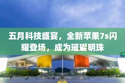 五月科技盛宴，全新苹果7s闪耀登场，成为璀璨明珠