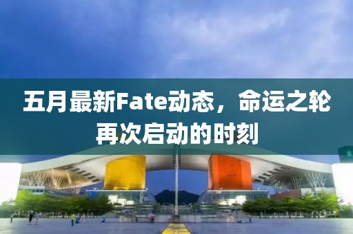 五月最新Fate动态，命运之轮再次启动的时刻