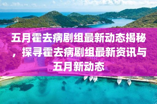 五月霍去病剧组最新动态揭秘，探寻霍去病剧组最新资讯与五月新动态