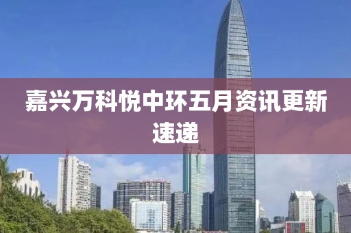 嘉兴万科悦中环五月资讯更新速递