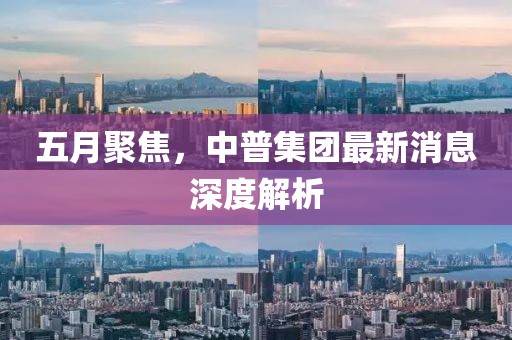 五月聚焦，中普集团最新消息深度解析