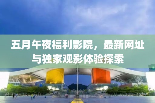 五月午夜福利影院，最新网址与独家观影体验探索