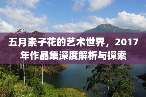五月素子花的艺术世界，2017年作品集深度解析与探索
