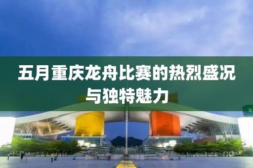 五月重庆龙舟比赛的热烈盛况与独特魅力