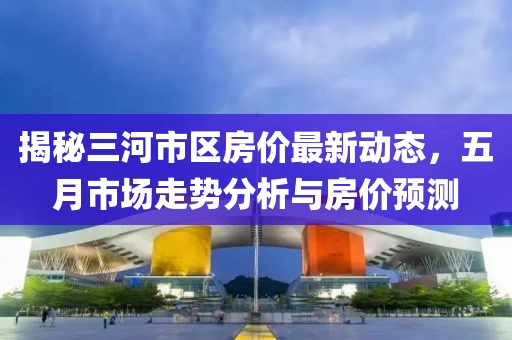 揭秘三河市区房价最新动态，五月市场走势分析与房价预测
