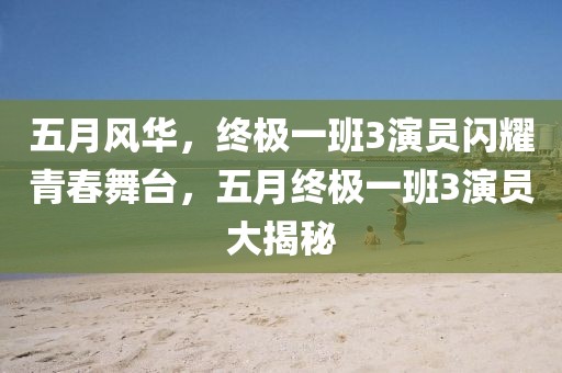 五月风华，终极一班3演员闪耀青春舞台，五月终极一班3演员大揭秘
