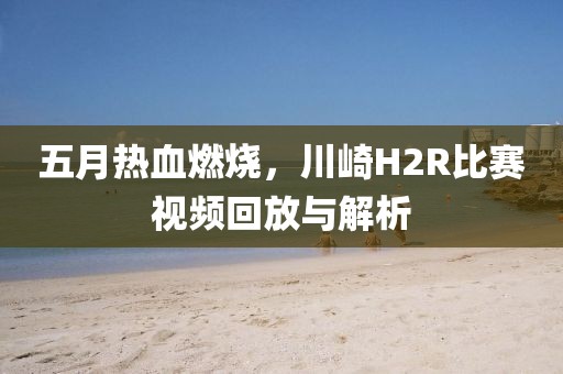 五月热血燃烧，川崎H2R比赛视频回放与解析