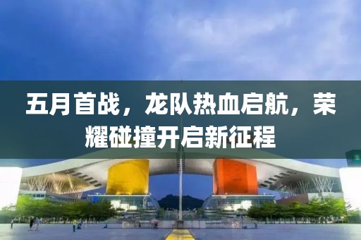 五月首战，龙队热血启航，荣耀碰撞开启新征程