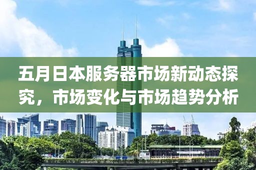 五月日本服务器市场新动态探究，市场变化与市场趋势分析