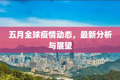 五月全球疫情动态，最新分析与展望
