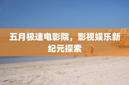 五月极速电影院，影视娱乐新纪元探索