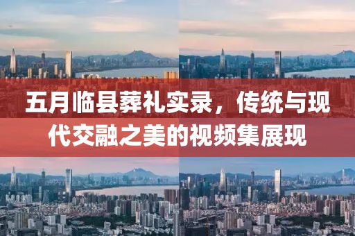 五月临县葬礼实录，传统与现代交融之美的视频集展现