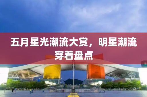 五月星光潮流大赏，明星潮流穿着盘点