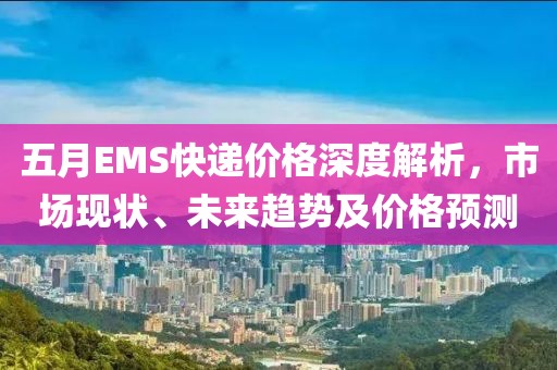 五月EMS快递价格深度解析，市场现状、未来趋势及价格预测