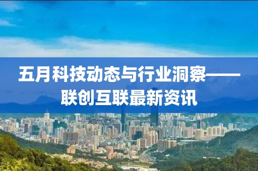五月科技动态与行业洞察——联创互联最新资讯