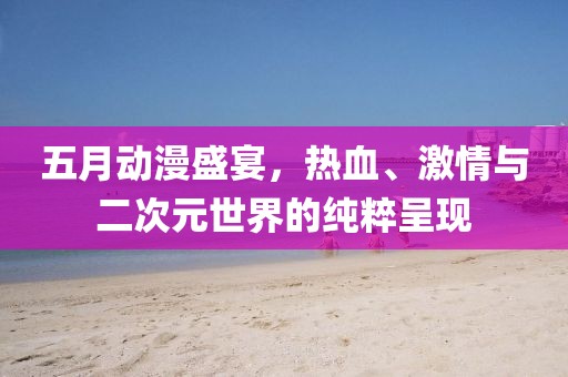 五月动漫盛宴，热血、激情与二次元世界的纯粹呈现