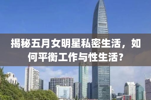 揭秘五月女明星私密生活，如何平衡工作与性生活？