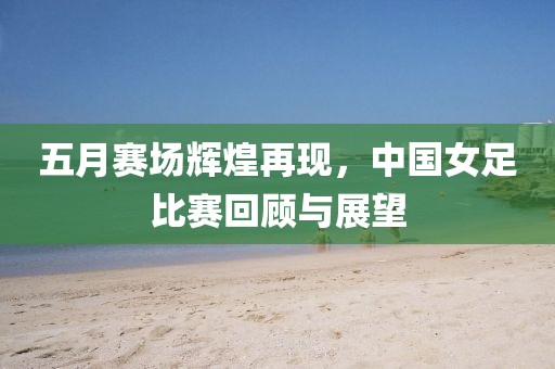 五月赛场辉煌再现，中国女足比赛回顾与展望