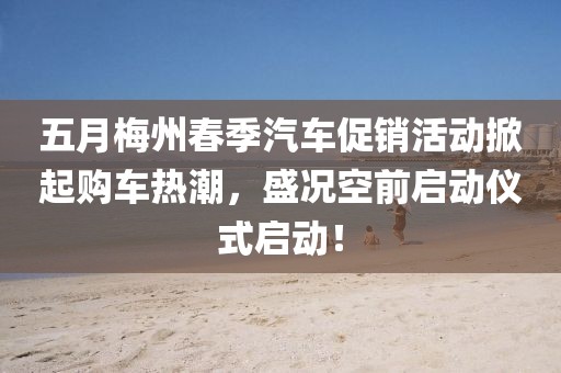 五月梅州春季汽车促销活动掀起购车热潮，盛况空前启动仪式启动！