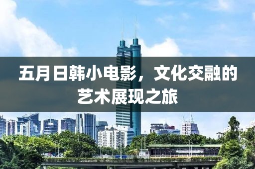 五月日韩小电影，文化交融的艺术展现之旅