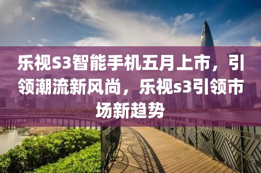 乐视S3智能手机五月上市，引领潮流新风尚，乐视s3引领市场新趋势