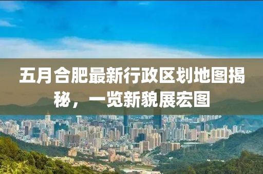 五月合肥最新行政区划地图揭秘，一览新貌展宏图