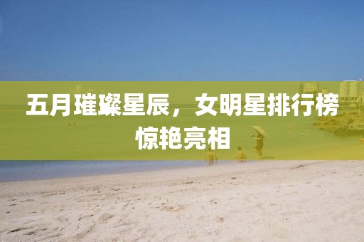 五月璀璨星辰，女明星排行榜惊艳亮相