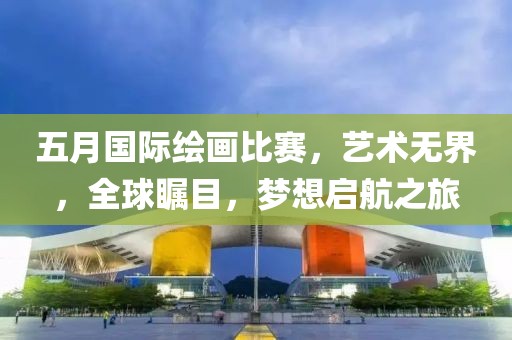 五月国际绘画比赛，艺术无界，全球瞩目，梦想启航之旅