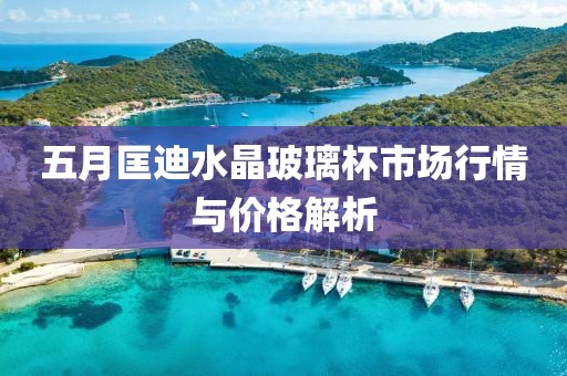 五月匡迪水晶玻璃杯市场行情与价格解析