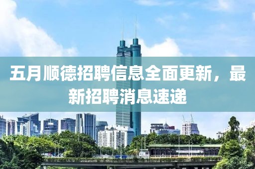五月顺德招聘信息全面更新，最新招聘消息速递