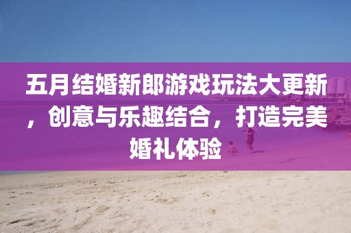 五月结婚新郎游戏玩法大更新，创意与乐趣结合，打造完美婚礼体验
