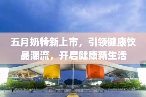 五月奶特新上市，引领健康饮品潮流，开启健康新生活