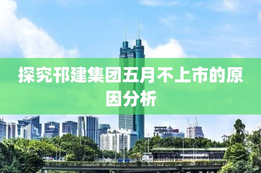 探究邗建集团五月不上市的原因分析