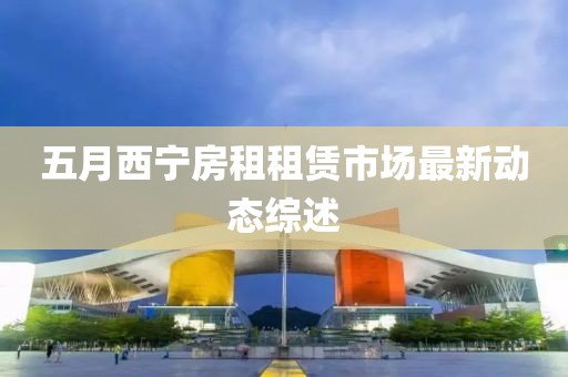 五月西宁房租租赁市场最新动态综述
