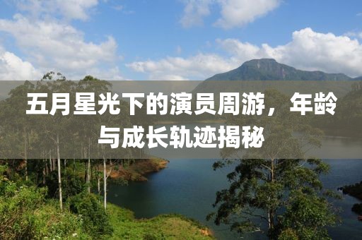 五月星光下的演员周游，年龄与成长轨迹揭秘