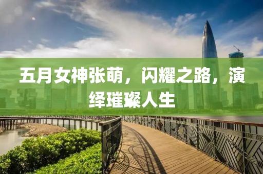五月女神张萌，闪耀之路，演绎璀璨人生