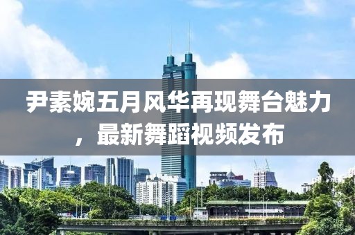 尹素婉五月风华再现舞台魅力，最新舞蹈视频发布