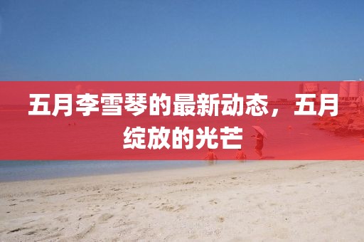 五月李雪琴的最新动态，五月绽放的光芒
