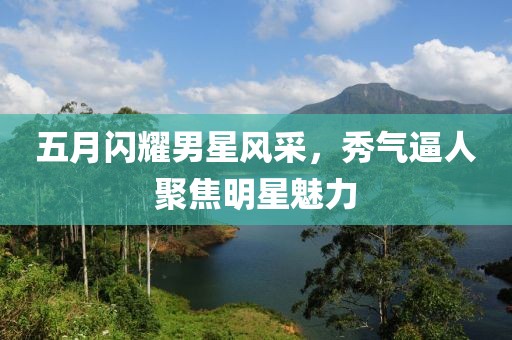 五月闪耀男星风采，秀气逼人聚焦明星魅力