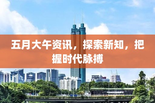五月大午资讯，探索新知，把握时代脉搏