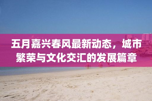 五月嘉兴春风最新动态，城市繁荣与文化交汇的发展篇章